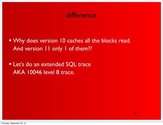 difference


         Why does version 10 caches all the blocks read,
          And version 11 only 1 of them??

         Let’s do an extended SQL trace
          AKA 10046 level 8 trace.




                                                            27


Thursday, September 20, 12
 