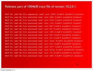 Relevant part of 10046/8 trace ﬁle of version 10.2.0.1:

        WAIT #1: nam='db file sequential read' ela= 32941 file#=5 block#=19 blocks=1
        WAIT #1: nam='db file scattered read' ela= 4003 file#=5 block#=20 blocks=5
        WAIT #1: nam='db file scattered read' ela= 6048 file#=5 block#=25 blocks=8
        WAIT #1: nam='db file scattered read' ela= 1155 file#=5 block#=34 blocks=7
        WAIT #1: nam='db file scattered read' ela= 860 file#=5 block#=41 blocks=8
        WAIT #1: nam='db file scattered read' ela= 837 file#=5 block#=50 blocks=7
        WAIT #1: nam='db file scattered read' ela= 1009 file#=5 block#=57 blocks=8
        WAIT #1: nam='db file scattered read' ela= 890 file#=5 block#=66 blocks=7
        WAIT #1: nam='db file scattered read' ela= 837 file#=5 block#=73 blocks=8
        WAIT #1: nam='db file scattered read' ela= 10461 file#=5 block#=82 blocks=7
        WAIT #1: nam='db file scattered read' ela= 623 file#=5 block#=89 blocks=8
        WAIT #1: nam='db file scattered read' ela= 1077 file#=5 block#=98 blocks=7
        WAIT #1: nam='db file scattered read' ela= 49146 file#=5 block#=105 blocks=8
        WAIT #1: nam='db file scattered read' ela= 719 file#=5 block#=114 blocks=7
        WAIT #1: nam='db file scattered read' ela= 1093 file#=5 block#=121 blocks=8



                                                                            28


Thursday, September 20, 12
 