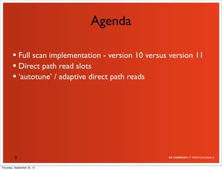 Agenda

         Full scan implementation - version 10 versus version 11
         Direct path read slots
         ‘autotune’ / adaptive direct path reads




          3

Thursday, September 20, 12
 