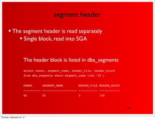 segment header

         The segment header is read separately
             Single block, read into SGA


                         The header block is listed in dba_segments
                         select owner, segment_name, header_file, header_block
                         from dba_segments where segment_name like 'T2';


                         OWNER!    SEGMENT_NAME !       HEADER_FILE HEADER_BLOCK
                         ---------- -------------------- ----------- ------------
                         TS         T2                   5           130



                                                                                    30


Thursday, September 20, 12
 