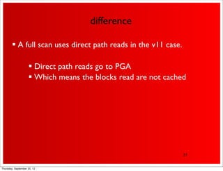 difference

         A full scan uses direct path reads in the v11 case.

                     Direct path reads go to PGA
                     Which means the blocks read are not cached




                                                                31


Thursday, September 20, 12
 