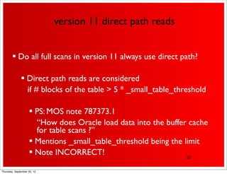 version 11 direct path reads


         Do all full scans in version 11 always use direct path?

               Direct path reads are considered
                if # blocks of the table > 5 * _small_table_threshold

                     PS: MOS note 787373.1
                      “How does Oracle load data into the buffer cache
                      for table scans ?”
                     Mentions _small_table_threshold being the limit
                     Note INCORRECT!                            32


Thursday, September 20, 12
 