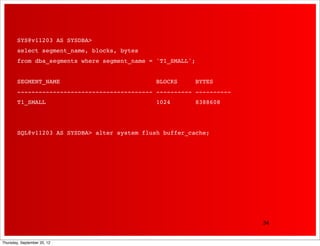 SYS@v11203 AS SYSDBA>
        select segment_name, blocks, bytes
        from dba_segments where segment_name = 'T1_SMALL';


        SEGMENT_NAME                           BLOCKS        BYTES
        -------------------------------------- ---------- ----------
        T1_SMALL                               1024          8388608




        SQL@v11203 AS SYSDBA> alter system flush buffer_cache;




                                                                       34


Thursday, September 20, 12
 