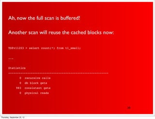 Ah, now the full scan is buffered!

        Another scan will reuse the cached blocks now:

        TS@v11203 > select count(*) from t1_small;


        ...


        Statistics
        ----------------------------------------------------------
        !           0        recursive calls
        !           0        db block gets
        !       983          consistent gets
        !           0        physical reads




                                                                     38


Thursday, September 20, 12
 
