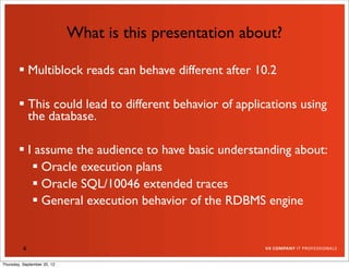 What is this presentation about?

         Multiblock reads can behave different after 10.2

         This could lead to different behavior of applications using
          the database.

         I assume the audience to have basic understanding about:
            Oracle execution plans
            Oracle SQL/10046 extended traces
            General execution behavior of the RDBMS engine


          4

Thursday, September 20, 12
 