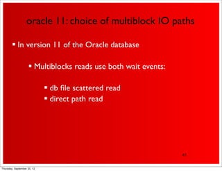oracle 11: choice of multiblock IO paths

         In version 11 of the Oracle database

                     Multiblocks reads use both wait events:

                              db ﬁle scattered read
                              direct path read




                                                                41


Thursday, September 20, 12
 