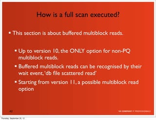 How is a full scan executed?

         This section is about buffered multiblock reads.


               Up to version 10, the ONLY option for non-PQ
                multiblock reads.
               Buffered multiblock reads can be recognised by their
                wait event, ‘db ﬁle scattered read’
               Starting from version 11, a possible multiblock read
                option


         42

Thursday, September 20, 12
 