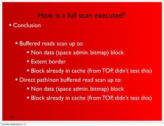 How is a full scan executed?
         Conclusion


               Buffered reads scan up to:
                    Non data (space admin. bitmap) block
                    Extent border
                    Block already in cache (from TOP, didn’t test this)
               Direct path/non buffered read scan up to:
                    Non data (space admin. bitmap) block
                    Block already in cache (from TOP, didn’t test this)

         49

Thursday, September 20, 12
 