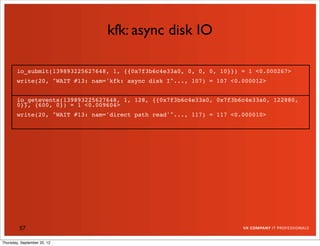 kfk: async disk IO

       io_submit(139893225627648, 1, {{0x7f3b6c4e33a0, 0, 0, 0, 10}}) = 1 <0.000267>
       write(20, "WAIT #13: nam='kfk: async disk I"..., 107) = 107 <0.000012>


       io_getevents(139893225627648, 1, 128, {{0x7f3b6c4e33a0, 0x7f3b6c4e33a0, 122880,
       0}}, {600, 0}) = 1 <0.009604>
       write(20, "WAIT #13: nam='direct path read'"..., 117) = 117 <0.000010>




         57

Thursday, September 20, 12
 