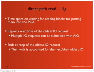 direct path read - 11g

         Time spent on waiting for reading blocks for putting
          them into the PGA

         Reports wait time of the oldest IO request
            Multiple IO requests can be submitted with AIO

         Ends at reap of the oldest IO request
            Then wait is accounted for the next/then oldest IO



         58

Thursday, September 20, 12
 