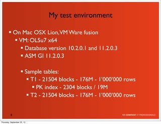 My test environment

         On Mac OSX Lion,VM Ware fusion
           VM: OL5u7 x64
             Database version 10.2.0.1 and 11.2.0.3
             ASM GI 11.2.0.3

                     Sample tables:
                        T1 - 21504 blocks - 176M - 1’000’000 rows
                          PK index - 2304 blocks / 19M
                        T2 - 21504 blocks - 176M - 1’000’000 rows


          8

Thursday, September 20, 12
 