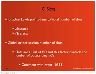 IO Slots

         Jonathan Lewis pointed me to ‘total number of slots’

                     v$sysstat
                     v$sesstat

         Global or per session number of slots

                     ‘Slots are a unit of I/O and this factor controls the
                      number of outstanding I/Os’

                              Comment with event 10353
         65

Thursday, September 20, 12
 