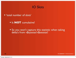 IO Slots

         ‘total number of slots’

                     Is NOT cumulative!

                     So you won’t capture this statistic when taking
                      delta’s from v$sysstat/v$sesstat!




         66

Thursday, September 20, 12
 