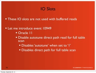 IO Slots

         These IO slots are not used with buffered reads

         Let me introduce event 10949
                Oracle 11
                Disable autotune direct path read for full table
                 scan
                   Disables ‘autotune’ when set to ‘1’
                   Disables direct path for full table scan



         70

Thursday, September 20, 12
 