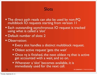 Slots

         The direct path reads can also be used by non-PQ
          multiblock IO requests starting from version 11
         Each outstanding asynchronous IO request is tracked
          using what is called a ‘slot’
         Default number of slots: 2
         Observation:
              Every slot handles a distinct multiblock request.
              Oldest active request ‘gets the wait’
              Once rq is ﬁnished, the next oldest rq that is active
               get accounted with a wait, and so on.
              Whenever a ‘slot’ becomes available, it is
               immediately used for the next call.
         73

Thursday, September 20, 12
 