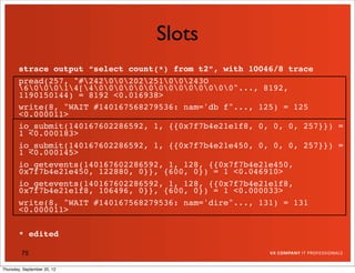 Slots
       strace output “select count(*) from t2”, with 10046/8 trace
       pread(257, "#2420020225100243O
       600014[400000000000000"..., 8192,
       1190150144) = 8192 <0.016938>
       write(8, "WAIT #140167568279536: nam='db f"..., 125) = 125
       <0.000011>
       io_submit(140167602286592, 1, {{0x7f7b4e21e1f8, 0, 0, 0, 257}}) =
       1 <0.000183>
       io_submit(140167602286592, 1, {{0x7f7b4e21e450, 0, 0, 0, 257}}) =
       1 <0.000145>
       io_getevents(140167602286592, 1, 128, {{0x7f7b4e21e450,
       0x7f7b4e21e450, 122880, 0}}, {600, 0}) = 1 <0.046910>
       io_getevents(140167602286592, 1, 128, {{0x7f7b4e21e1f8,
       0x7f7b4e21e1f8, 106496, 0}}, {600, 0}) = 1 <0.000033>
       write(8, "WAIT #140167568279536: nam='dire"..., 131) = 131
       <0.000011>

       * edited

         75

Thursday, September 20, 12
 