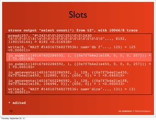 Slots
       strace output “select count(*) from t2”, with 10046/8 trace
       pread(257, "#2420020225100243O
       600014[400000000000000"..., 8192,
       1190150144) = 8192 <0.016938>
       write(8, "WAIT #140167568279536: nam='db f"..., 125) = 125
       <0.000011>
       io_submit(140167602286592, 1, {{0x7f7b4e21e1f8, 0, 0, 0, 257}}) =
       1 <0.000183>
       io_submit(140167602286592, 1, {{0x7f7b4e21e450, 0, 0, 0, 257}}) =
       1 <0.000145>
       io_getevents(140167602286592, 1, 128, {{0x7f7b4e21e450,
       0x7f7b4e21e450, 122880, 0}}, {600, 0}) = 1 <0.046910>
       io_getevents(140167602286592, 1, 128, {{0x7f7b4e21e1f8,
       0x7f7b4e21e1f8, 106496, 0}}, {600, 0}) = 1 <0.000033>
       write(8, "WAIT #140167568279536: nam='dire"..., 131) = 131
       <0.000011>

       * edited

         75

Thursday, September 20, 12
 
