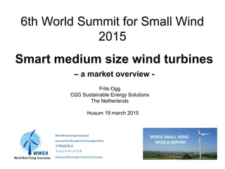 6th World Summit for Small Wind
2015
Smart medium size wind turbines
– a market overview -
Frits Ogg
O2G Sustainable Energy Solutions
The Netherlands
Husum 19 march 2015
 
