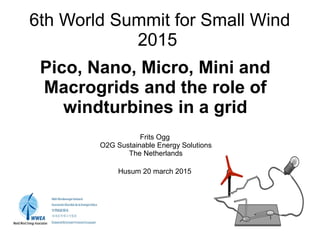 6th World Summit for Small Wind
2015
Pico, Nano, Micro, Mini and
Macrogrids and the role of
windturbines in a grid
Frits Ogg
O2G Sustainable Energy Solutions
The Netherlands
Husum 20 march 2015
 