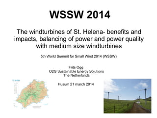 WSSW 2014
The windturbines of St. Helena- benefits and
impacts, balancing of power and power quality
with medium size windturbines
5th World Summit for Small Wind 2014 (WSSW)
Frits Ogg
O2G Sustainable Energy Solutions
The Netherlands
Husum 21 march 2014
 