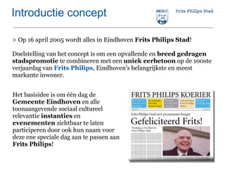 Introductie concept >   Op 16 april 2005 wordt alles in Eindhoven  Frits Philips Stad ! Doelstelling van het concept is om een opvallende en  breed gedragen stadspromotie  te combineren met een  uniek eerbetoon  op de 100ste verjaardag van  Frits Philips , Eindhoven’s belangrijkste en meest markante inwoner.  Het basisidee is om één dag de  Gemeente Eindhoven  en alle toonaangevende sociaal cultureel relevantie  instanties  en  evenementen  zichtbaar te laten participeren door ook hun naam voor deze ene speciale dag aan te passen aan  Frits Philips ! 