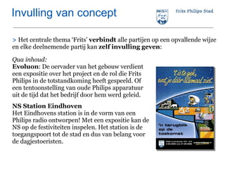 Invulling van concept >  Het centrale thema ‘Frits’  verbindt  alle partijen op een opvallende wijze en elke deelnemende partij kan  zelf invulling geven :  Qua inhoud:   Evoluon : De oervader van het gebouw verdient een expositie over het project en de rol die Frits Philips in de totstandkoming heeft gespeeld. Of een tentoonstelling van oude Philips apparatuur uit de tijd dat het bedrijf door hem werd geleid. NS Station Eindhoven Het Eindhovens station is in de vorm van een Philips radio ontworpen! Met een expositie kan de NS op de festiviteiten inspelen. Het station is de toegangspoort tot de stad en dus van belang voor de dagjestoeristen.  