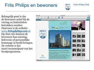 Frits Philips en bewoners Belangrijk punt is dat  de bewoners actief bij de viering en festiviteiten betrokken worden.  Daarvoor is de website: www. fritsphilips100 .nl Op deze site kunnen de bewoners hun mening, belevenis of persoonlijke hommage in beeld brengen. De website is het start/verzamelpunt van het feestprogramma. 