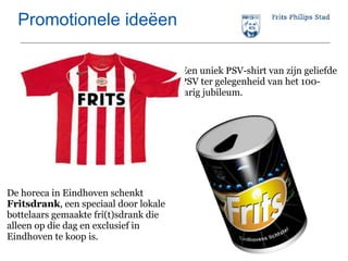 Promotionele ideëen Een uniek PSV-shirt van zijn geliefde PSV ter gelegenheid van het 100-jarig jubileum. De horeca in Eindhoven schenkt  Fritsdrank , een speciaal door lokale bottelaars gemaakte fri(t)sdrank die alleen op die dag en exclusief in Eindhoven te koop is. 