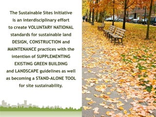 The Sustainable Sites Initiativeis an interdisciplinary effort to create VOLUNTARY NATIONAL standards for sustainable land DESIGN, CONSTRUCTION and MAINTENANCE practices with the intention of SUPPLEMENTING EXISTING GREEN BUILDING and LANDSCAPE guidelines as well as becoming a STAND-ALONE TOOL for site sustainability. 