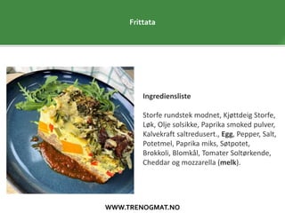 WWW.TRENOGMAT.NO
Frittata
Ingrediensliste
Storfe rundstek modnet, Kjøttdeig Storfe,
Løk, Olje solsikke, Paprika smoked pulver,
Kalvekraft saltredusert., Egg, Pepper, Salt,
Potetmel, Paprika miks, Søtpotet,
Brokkoli, Blomkål, Tomater Soltørkende,
Cheddar og mozzarella (melk).
 