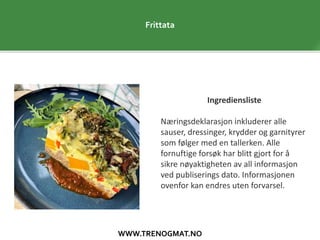 WWW.TRENOGMAT.NO
Frittata
Ingrediensliste
Næringsdeklarasjon inkluderer alle
sauser, dressinger, krydder og garnityrer
som følger med en tallerken. Alle
fornuftige forsøk har blitt gjort for å
sikre nøyaktigheten av all informasjon
ved publiserings dato. Informasjonen
ovenfor kan endres uten forvarsel.
 