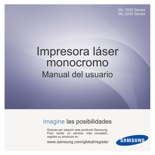 ML-1640 Series
ML-2240 Series
Impresora láser
monocromo
Manual del usuario
imagine las posibilidades
Gracias por adquirir este producto Samsung.
Para recibir un servicio más completo,
registre su producto en
www.samsung.com/global/register
 