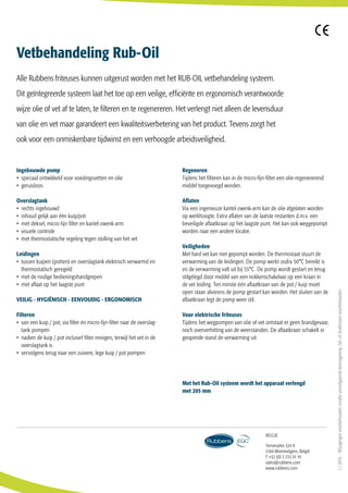 Ingebouwde pomp
• speciaal ontwikkeld voor voedingsvetten en olie
• geruisloos
Overslagtank
• rechts ingebouwd
• inhoud gelijk aan één kuip/pot
• met deksel, micro-fijn filter en kantel-zwenk-arm
• visuele controle
• met thermostatische regeling tegen stolling van het vet
Leidingen
• tussen kuipen (potten) en overslagtank elektrisch verwarmd en 		
	 thermostatisch geregeld
• met de nodige bedieningshandgrepen
• met aflaat op het laagste punt
VEILIG - HYGIËNISCH - EENVOUDIG - ERGONOMISCH
 
Filteren 
• van een kuip / pot, via filter én micro-fijn-filter naar de overslag-
	 tank pompen
• nadien de kuip / pot inclusief filter reinigen, terwijl het vet in de
	 overslagtank is
• vervolgens terug naar een zuivere, lege kuip / pot pompen
 
Regeneren 
Tijdens het filteren kan in de micro-fijn-filter een olie-regenererend
middel toegevoegd worden.
 
Aflaten 
Via een ingenieuze kantel-zwenk-arm kan de olie afgelaten worden
op werkhoogte. Extra aflaten van de laatste restanten d.m.v. een
beveiligde aflaatkraan op het laagste punt. Het kan ook weggepompt
worden naar een andere locatie.
 
Veiligheden 
Met hard vet kan niet gepompt worden. De thermostaat stuurt de
verwarming van de leidingen. De pomp werkt zodra 50°C bereikt is
en de verwarming valt uit bij 55°C. De pomp wordt gestart en terug
stilgelegd door middel van een nokkenschakelaar op een kraan in
de vet leiding. Ten minste één aflaatkraan van de pot / kuip moet
open staan alvorens de pomp gestart kan worden. Het sluiten van de
aflaatkraan legt de pomp weer stil.
 
Voor elektrische friteuses 
Tijdens het wegpompen van olie of vet ontstaat er geen brandgevaar,
noch oververhitting van de weerstanden. De aflaatkraan schakelt in
geopende stand de verwarming uit.
Vetbehandeling Rub-Oil
Alle Rubbens friteuses kunnen uitgerust worden met het RUB-OIL vetbehandeling systeem.
Dit geïntegreerde systeem laat het toe op een veilige, efficiënte en ergonomisch verantwoorde
wijze olie of vet af te laten, te filteren en te regenereren. Het verlengt niet alleen de levensduur
van olie en vet maar garandeert een kwaliteitsverbetering van het product. Tevens zorgt het
ook voor een onmiskenbare tijdwinst en een verhoogde arbeidsveiligheid.
Met het Rub-Oil systeem wordt het apparaat verlengd
met 205 mm
Ternesselei 324 A
2160 Wommelgem, België
T +32 (0) 3 253 01 91
sales@rubbens.com
www.rubbens.com
Belgie
1/2016-Wijzigingenvoorbehoudenzondervoorafgaandekennisgeving.Zet-ofdrukfoutenvoorbehouden.
 