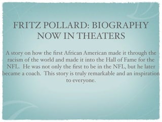 FRITZ POLLARD: BIOGRAPHY
        NOW IN THEATERS
 A story on how the ﬁrst African American made it through the
  racism of the world and made it into the Hall of Fame for the
  NFL. He was not only the ﬁrst to be in the NFL, but he later
became a coach. This story is truly remarkable and an inspiration
                          to everyone.
 