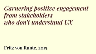 Garnering positive engagement
from stakeholders
who don’t understand UX
Fritz von Runte, 2015
 
