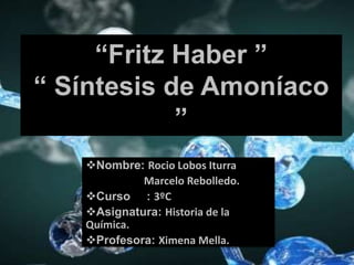 “Fritz Haber ”
“ Síntesis de Amoníaco
”
Nombre: Rocio Lobos Iturra
Marcelo Rebolledo.
Curso : 3ºC
Asignatura: Historia de la
Química.
Profesora: Ximena Mella.
 