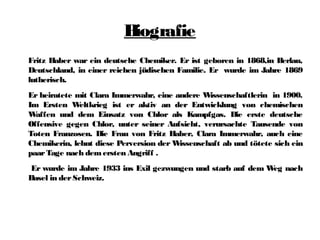 Biografie
Fritz Haber war ein deutsche Chemiker. Er ist geboren in 1868,in Berlau,
Deutschland, in einer reichen jüdischen Familie. Er wurde im Jahre 1869
lutherisch.
Er heiratete mit Clara Immerwahr, eine andere Wissenschaftlerin in 1900.
Im Ersten Weltkrieg ist er aktiv an der Entwicklung von chemischen
Waffen und dem Einsatz von Chlor als Kampfgas. Die erste deutsche
Offensive gegen Chlor, unter seiner Aufsicht, verursachte Tausende von
Toten Franzosen. Die Frau von Fritz Haber, Clara Immerwahr, auch eine
Chemikerin, lehnt diese Perversion der Wissenschaft ab und tötete sich ein
paarTage nach demersten Angriff .
Er wurde im Jahre 1933 ins Exil gezwungen und starb auf dem Weg nach
Basel in derSchweiz.
 
