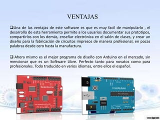 VENTAJAS
Una de las ventajas de este software es que es muy facil de manipularlo , el
desarrollo de esta herramienta permite a los usuarios documentar sus prototipos,
compartirlos con los demás, enseñar electrónica en el salón de clases, y crear un
diseño para la fabricación de circuitos impresos de manera profesional, en pocas
palabras desde cero hasta la manufactura.

 Ahora mismo es el mejor programa de diseño con Arduino en el mercado, sin
mencionar que es un Software Libre. Perfecto tanto para novatos como para
profesionales. Todo traducido en varios idiomas, entre ellos el español.
 