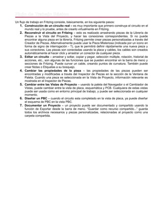Flujo de Trabajo Básico
Un flujo de trabajo en Fritzing consiste, básicamente, en los siguiente pasos:
1. Construcción de un circuito real – es muy importante que primero construya el circuito en el
mundo real y lo pruebe, antes de crearlo virtualmente en Frtizing.
2. Reconstruir el circuito en Fritzing – esto es realizado arrastrando piezas de la Librería de
Piezas a la Vista del Proyecto, y hacer las conexiones correspondientes. Si no puede
encontrar alguna pieza en la librería, Fritzing permite crear piezas personalizadas a través del
Creador de Piezas. Alternativamente puede usar la Pieza Misteriosa (indicada por un icono en
forma de signo de interrogación - ?), que le permitirá definir rápidamente una nueva pieza y
sus conectores. Las piezas son conectadas usando la placa y cables, los cables son creados
automáticamente al hacer click y arrastrar un conector de cualquier pieza.
3. Editar un circuito – arrastrar y soltar, copiar y pegar, selección múltiple, rotación, historial de
acciones, etc., son algunas de las funciones que se pueden encontrar en la barra de menú y
secciones de Fritzing. Puede curvar un cable, creando puntos de curvatura. También puede
crear Notas o Etiquetas a su bosquejo.
4. Cambiar las propiedades de la pieza – las propiedades de las piezas pueden ser
encontradas y modificadas a través del Inspector de Piezas en la sección de la Ventana de
Paleta. Cuando una pieza es seleccionada en la Vista de Proyecto, información relevante es
mostrada en el Inspector de Piezas.
5. Cambiar entre las Vistas de Proyecto – usando la paleta del Navegador o el Cambiador de
Vistas, puede cambiar entre la vista de placa, esquemática y PCB. Cualquiera de estas vistas
puede ser usada como en entorno principal de trabajo, y puede ser seleccionada en cualquier
momento.
6. Diseñar un PBC – cuando el circuito esta completado en la vista de placa, ya puede diseñar
el esquema de PBC en la vista PBC.
7. Documentar un Proyecto – un proyecto puede ser documentado y compartido usando la
función de Exportar desde la barra de menú. “Guardar como recurso compartido...” guarda
todos los archivos necesarios y piezas personalizadas, relacionadas al proyecto como una
carpeta compartida.
 