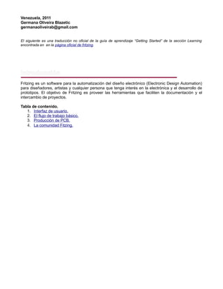 Venezuela, 2011
Germana Oliveira Blazetic
germanaoliveirab@gmail.com
El siguiente es una traducción no oficial de la guía de aprendizaje “Getting Started” de la sección Learning
encontrada en en la página oficial de fritzing.
Introducción
Fritzing es un software para la automatización del diseño electrónico (Electronic Design Automation)
para diseñadores, artistas y cualquier persona que tenga interés en la electrónica y el desarrollo de
prototipos. El objetivo de Fritzing es proveer las herramientas que faciliten la documentación y el
intercambio de proyectos.
Tabla de contenido.
1. Interfaz de usuario.
2. El flujo de trabajo básico.
3. Producción de PCB.
4. La comunidad Fitzing.
 