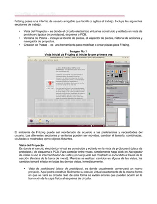Interfaz de usuario
Fritzing posee una interfaz de usuario amigable que facilita y agiliza el trabajo. Incluye las siguientes
secciones de trabajo:
• Vista del Proyecto – es donde el circuito electrónico virtual es construido y editado en vista de
protoboard (placa de prototipos), esquema o PCB.
• Ventana de Paleta – incluye la librería de piezas, el inspector de piezas, historial de acciones y
navegador de proyectos.
• Creador de Piezas – es una herramienta para modificar o crear piezas para Fritzing.
Imagen No.1
Vista Inicial de Fritzing al iniciar lo por primera vez
El ambiente de Fritzing puede ser reordenado de acuerdo a las preferencias y necesidades del
usuario. Las diferentes secciones y ventanas pueden ser movidas, cambiar el tamaño, combinadas,
ocultadas o mostradas como objetos flotantes.
Vista del Proyecto.
Es donde el circuito electrónico virtual es construido y editado en la vista de protoboard (placa de
prototipos), de esquema o PCB. Para cambiar entre vistas, simplemente haga click en Navegador
de vistas o uso el intercambiador de vistas (el cual puede ser mostrado o escondido a través de la
sección Ventana de la barra de menú). Mientras se realizan cambios en alguna de las vistas, los
cambios tomará efecto en todas las demás vistas, inmediatamente.
• Vista de protoboard (placa de prototipos), es donde usualmente comenzará un nuevo
proyecto. Aquí podrá construir fácilmente su circuito virtual exactamente de la misma forma
en que se verá su circuito real, de esta forma se evitan errores que pueden ocurrir en la
transición de la capa física al esquema de circuito.
 