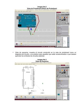 Imagen No.2
Vista de Protoboard (Placa de Prototipos)
• Vista de esquema, muestra el circuito construido en la vista de protoboard como un
diagrama de circuito, y es práctico para aquellos que están acostumbrados o que desean
aprender los símbolos de circuitos estándar.
Imagen No.3
Vista de Esquema
 