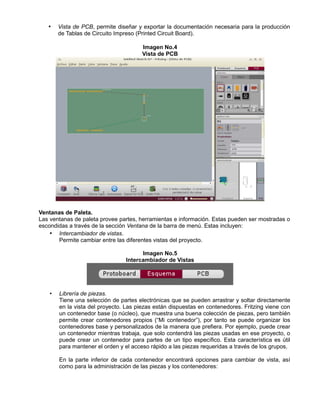 • Vista de PCB, permite diseñar y exportar la documentación necesaria para la producción
de Tablas de Circuito Impreso (Printed Circuit Board).
Imagen No.4
Vista de PCB
Ventanas de Paleta.
Las ventanas de paleta provee partes, herramientas e información. Estas pueden ser mostradas o
escondidas a través de la sección Ventana de la barra de menú. Estas incluyen:
• Intercambiador de vistas.
Permite cambiar entre las diferentes vistas del proyecto.
Imagen No.5
Intercambiador de Vistas
• Librería de piezas.
Tiene una selección de partes electrónicas que se pueden arrastrar y soltar directamente
en la vista del proyecto. Las piezas están dispuestas en contenedores. Fritzing viene con
un contenedor base (o núcleo), que muestra una buena colección de piezas, pero también
permite crear contenedores propios (“Mi contenedor”), por tanto se puede organizar los
contenedores base y personalizados de la manera que prefiera. Por ejemplo, puede crear
un contenedor mientras trabaja, que solo contendrá las piezas usadas en ese proyecto, o
puede crear un contenedor para partes de un tipo específico. Esta característica es útil
para mantener el orden y el acceso rápido a las piezas requeridas a través de los grupos.
En la parte inferior de cada contenedor encontrará opciones para cambiar de vista, así
como para la administración de las piezas y los contenedores:
 