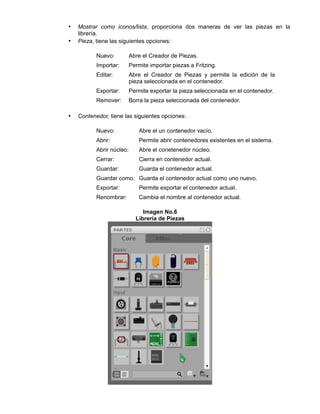 • Mostrar como iconos/lista, proporciona dos maneras de ver las piezas en la
librería.
• Pieza, tiene las siguientes opciones:
Nuevo: Abre el Creador de Piezas.
Importar: Permite importar piezas a Fritzing.
Editar: Abre el Creador de Piezas y permite la edición de la
pieza seleccionada en el contenedor.
Exportar: Permite exportar la pieza seleccionada en el contenedor.
Remover: Borra la pieza seleccionada del contenedor.
• Contenedor, tiene las siguientes opciones:
Nuevo: Abre el un contenedor vacío.
Abrir: Permite abrir contenedores existentes en el sistema.
Abrir núcleo: Abre el conetenedor núcleo.
Cerrar: Cierra en contenedor actual.
Guardar: Guarda el contenedor actual.
Guardar como: Guarda el contenedor actual como uno nuevo.
Exportar: Permite exportar el contenedor actual.
Renombrar: Cambia el nombre al contenedor actual.
Imagen No.6
Librería de Piezas
 
