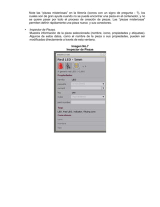 Note las “piezas misteriosas” en la librería (iconos con un signo de pregunta - ?), los
cuales son de gran ayuda cuando no se puede encontrar una pieza en el contenedor, y no
se quiere pasar por todo el proceso de creación de piezas. Las “piezas misteriosas”
permiten definir rápidamente una pieza nueva y sus conectores.
• Inspector de Piezas.
Muestra información de la pieza seleccionada (nombre, icono, propiedades y etiquetas).
Algunos de estos datos, como el nombre de la pieza o sus propiedades, pueden ser
modificadas directamente a través de esta ventana.
Imagen No.7
Inspector de Piezas
 
