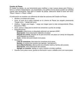 Creador de Piezas.
El creador de piezas, es una herramienta para modificar y crear nuevas piezas para Fritzing, y
tiene su ventana independiente. Las propiedades y los gráficos de las piezas pueden ser editadas
usando esta herramienta. Para abrir el creador de piezas, seleccione desde la barra del menú:
“Pieza > Nuevo” o “Pieza > Editar”.
A continuación se muestran una referencia de todas las opciones del Creador de Piezas:
• Nombre, el nombre de la pieza.
• Icono, el icono de la pieza mostrado en la Librería de Piezas (es cargado presionando
“Cargar icono...” debajo del icono).
• Gráficos, “Cargar una imagen...” carga una imagen para la vista correspondiente (Placa,
Esquema o PBC).
• Zoom, acerca o aleja para la edición de conectores o puntos de anclaje.
• Especificaciones,
Etiqueta, proporciona un etiquetado adicional, por ejemplo LED#1.
Descripción, breve descripción referente a la pieza.
Etiqueta de control, etiqueta de ID para encontrar una pieza (un campo de búsqueda
será integrado en el futuro).
Autor, nombre del autor/creador de la pieza.
• Conectores,
Lista de conectores, lista todos los conectores de la pieza.
Nombre, el nombre del conector (por ejemplo: “pin0:ground”).
Icono Macho/Hembra, alterna entre los símbolos macho y hembra del conector.
Descripción, breve descripción del conector.
Agregar un conector, agrega un nuevo conector a la lista y gráficos.
• Guardar como pieza nueva, guarda la información nuevo o editada como una nueva pieza.
 