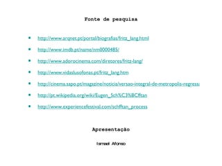 Fonte de pesquisa http://www.arqnet.pt/portal/biografias/fritz_lang.html http://www.imdb.pt/name/nm0000485/ http://www.adorocinema.com/diretores/fritz-lang/ http://www.vidaslusofonas.pt/fritz_lang.htm http://cinema.sapo.pt/magazine/noticia/versao-integral-de-metropolis-regressa-aos-cinemas-e-ao-dvd-ainda-em-2010 http://pt.wikipedia.org/wiki/Eugen_Sch%C3%BCfftan http://www.experiencefestival.com/schfftan_process Apresentação Ismael Afonso 