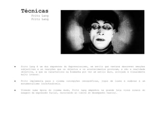 Técnicas Fritz Lang Fritz Lang Fritz Lang é um dos expoentes do Expressionismo, um estilo que tentava descrever emoções subjectivas e as reacções que os objectos e os acontecimentos provocam, e não a realidade objectiva, e que se caracterizou na Alemanha por ter um estilo duro, arrojado e visualmente muito intenso. Fritz implementa para o cinema concepções cenográficas, jogos de luzes e sombras e um monumentalismo inconfundíveis. Vivendo numa época do cinema mudo, Fritz Lang empenhou na grande tela vivos sinais do exagero da expressão facial, recorrendo ao limite do desempenho teatral.  