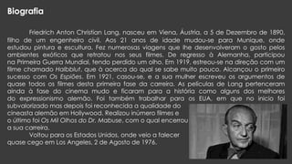 Biografia
Friedrich Anton Christian Lang, nasceu em Viena, Áustria, a 5 de Dezembro de 1890,
filho de um engenheiro civil. Aos 21 anos de idade mudou-se para Munique, onde
estudou pintura e escultura. Fez numerosas viagens que lhe desenvolveram o gosto pelos
ambientes exóticos que retratou nos seus filmes. De regresso à Alemanha, participou
na Primeira Guerra Mundial, tendo perdido um olho. Em 1919, estreou-se na direção com um
filme chamado Halbblut, que à acerca do qual se sabe muito pouco. Alcançou o primeiro
sucesso com Os Espiões. Em 1921, casou-se, e a sua mulher escreveu os argumentos de
quase todos os filmes desta primeira fase da carreira. As películas de Lang pertenceram
ainda à fase do cinema mudo e ficaram para a história como alguns dos melhores
do expressionismo alemão. Foi também trabalhar para os EUA, em que no inicio foi
subvalorizado mas depois foi reconhecida a qualidade do
cineasta alemão em Hollywood. Realizou inúmero filmes e
o último foi Os Mil Olhos do Dr. Mabuse, com o qual encerrou
a sua carreira.
Voltou para os Estados Unidos, onde veio a falecer
quase cego em Los Angeles, 2 de Agosto de 1976.

 