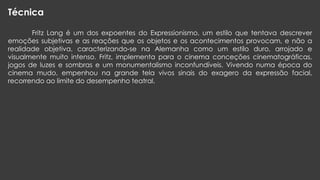 Técnica
Fritz Lang é um dos expoentes do Expressionismo, um estilo que tentava descrever
emoções subjetivas e as reações que os objetos e os acontecimentos provocam, e não a
realidade objetiva, caracterizando-se na Alemanha como um estilo duro, arrojado e
visualmente muito intenso. Fritz, implementa para o cinema conceções cinematográficas,
jogos de luzes e sombras e um monumentalismo inconfundíveis. Vivendo numa época do
cinema mudo, empenhou na grande tela vivos sinais do exagero da expressão facial,
recorrendo ao limite do desempenho teatral.

 